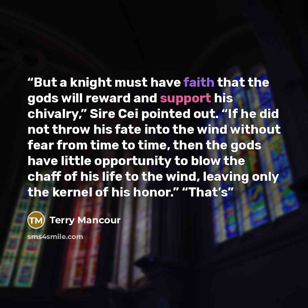 “But a knight must have faith that the gods will reward and support his chivalry,” Sire Cei pointed out. “If he did not throw his fate into the wind without fear from time to time, then the gods have little opportunity to blow the chaff of his life to the wind, leaving only the kernel of his…” quote by Terry Mancour