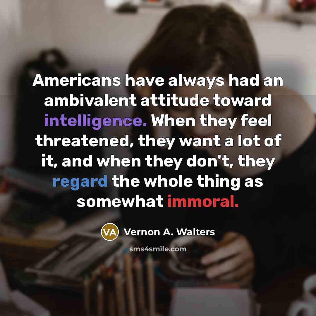 “Americans have always had an ambivalent attitude toward intelligence. When they feel threatened, they want a lot of it, and when they don't, they regard the whole thing as somewhat immoral.” quote by Vernon A. Walters