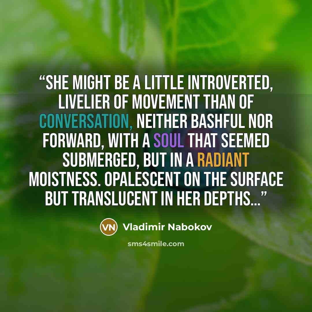 “She might be a little introverted, livelier of movement than of conversation, neither bashful nor forward, with a soul that seemed submerged, but in a radiant moistness. Opalescent on the surface but translucent in her depths…” quote by Vladimir Nabokov