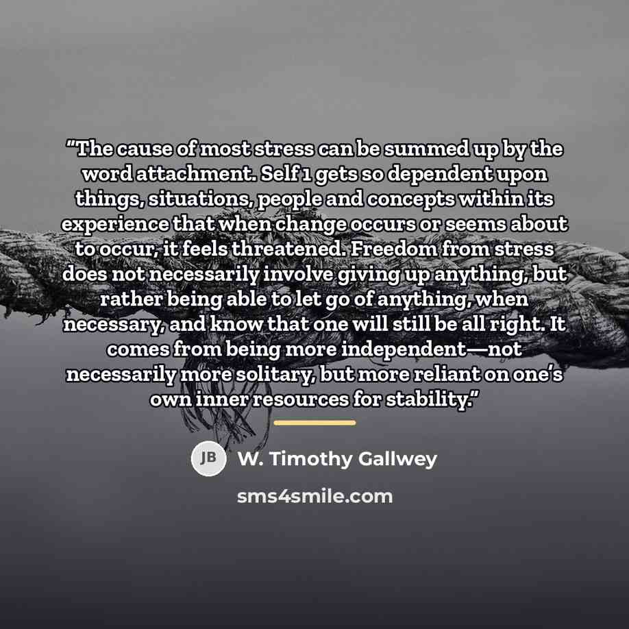 “The cause of most stress can be summed up by the word attachment. Self 1 gets so dependent upon things, situations, people and concepts within its experience that when change occurs or seems about to occur, it feels threatened. Freedom from stress does not necessarily involve giving up anything…” quote by W. Timothy Gallwey