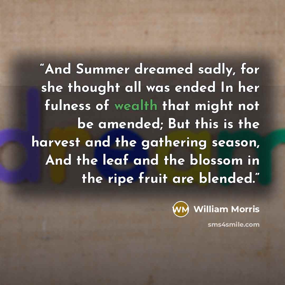 “And Summer dreamed sadly, for she thought all was ended In her fulness of wealth that might not be amended; But this is the harvest and the gathering season, And the leaf and the blossom in the ripe fruit are blended.” quote by William Morris