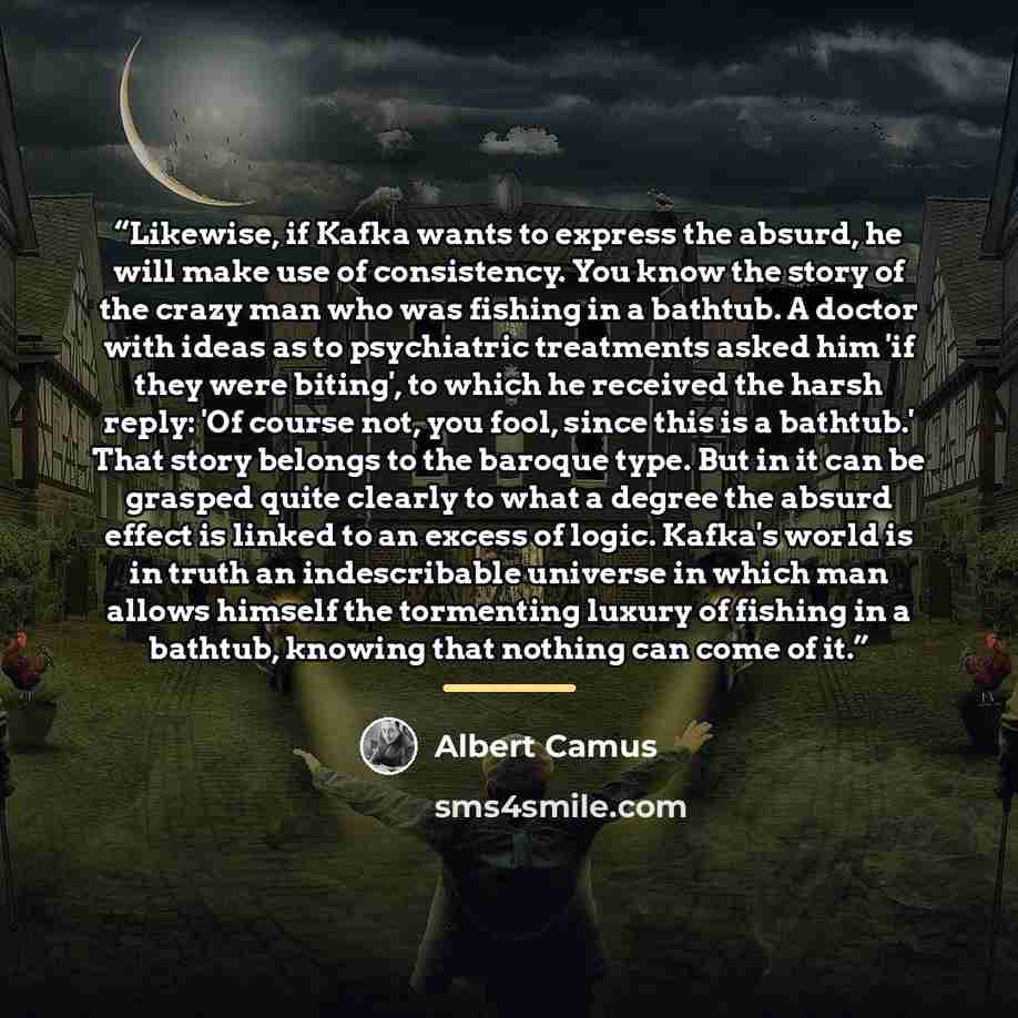 “Likewise, if Kafka wants to express the absurd, he will make use of consistency. You know the story of the crazy man who was fishing in a bathtub. A doctor with ideas as to psychiatric treatments asked him 'if they were biting', to which he received the harsh reply: 'Of course not, you fool, since…” quote by Albert Camus