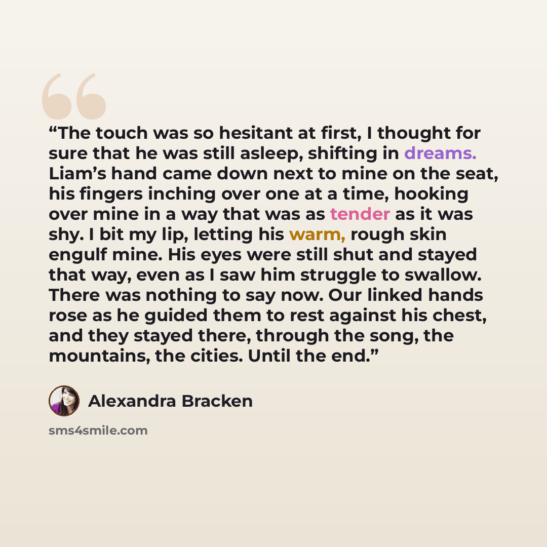 “The touch was so hesitant at first, I thought for sure that he was still asleep, shifting in dreams. Liam’s hand came down next to mine on the seat, his fingers inching over one at a time, hooking over mine in a way that was as tender as it was shy. I bit my lip, letting his warm, rough skin…” quote by Alexandra Bracken