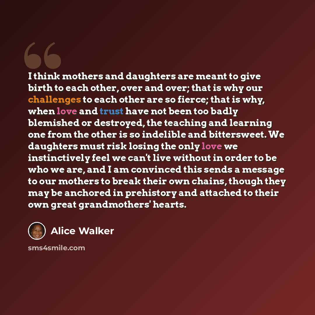 “I think mothers and daughters are meant to give birth to each other, over and over; that is why our challenges to each other are so fierce; that is why, when love and trust have not been too badly blemished or destroyed, the teaching and learning one from the other is so indelible and bittersweet…” quote by Alice Walker