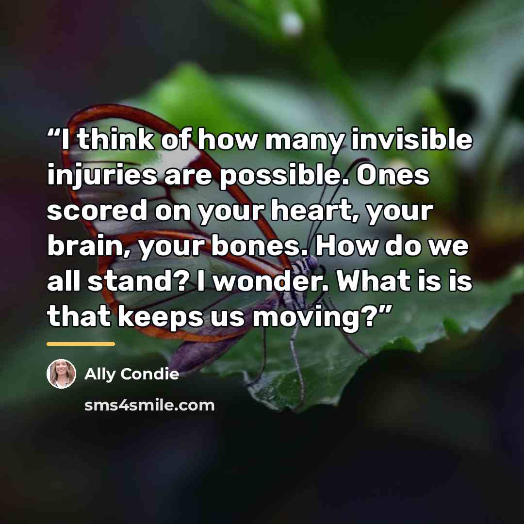 “I think of how many invisible injuries are possible. Ones scored on your heart, your brain, your bones. How do we all stand? I wonder. What is is that keeps us moving?” quote by Ally Condie