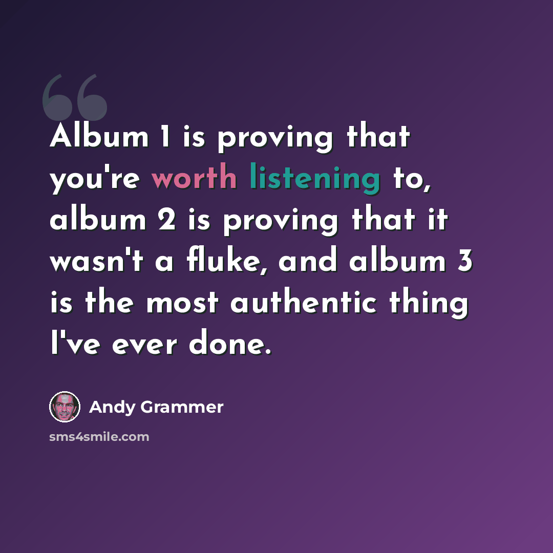 “Album 1 is proving that you're worth listening to, album 2 is proving that it wasn't a fluke, and album 3 is the most authentic thing I've ever done.” quote by Andy Grammer