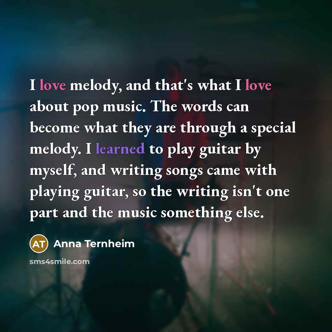 “I love melody, and that's what I love about pop music. The words can become what they are through a special melody. I learned to play guitar by myself, and writing songs came with playing guitar, so the writing isn't one part and the music something else.” quote by Anna Ternheim