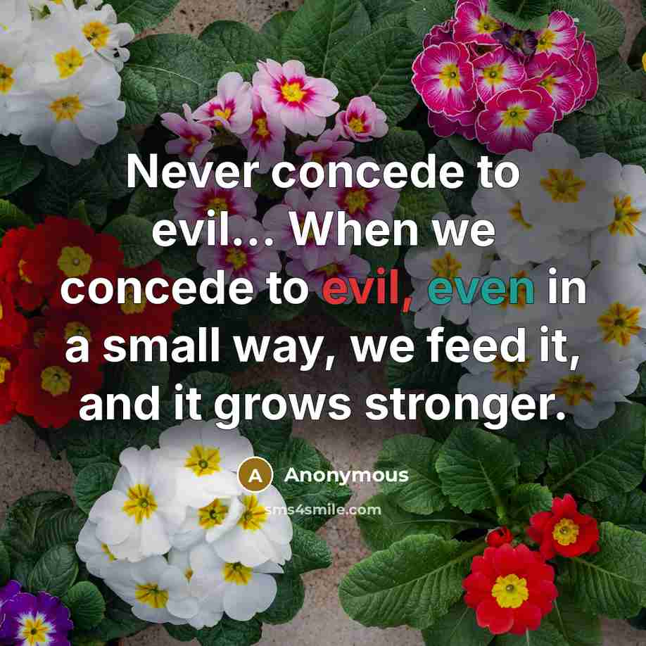 “Never concede to evil… When we concede to evil, even in a small way, we feed it, and it grows stronger.” quote by Anonymous