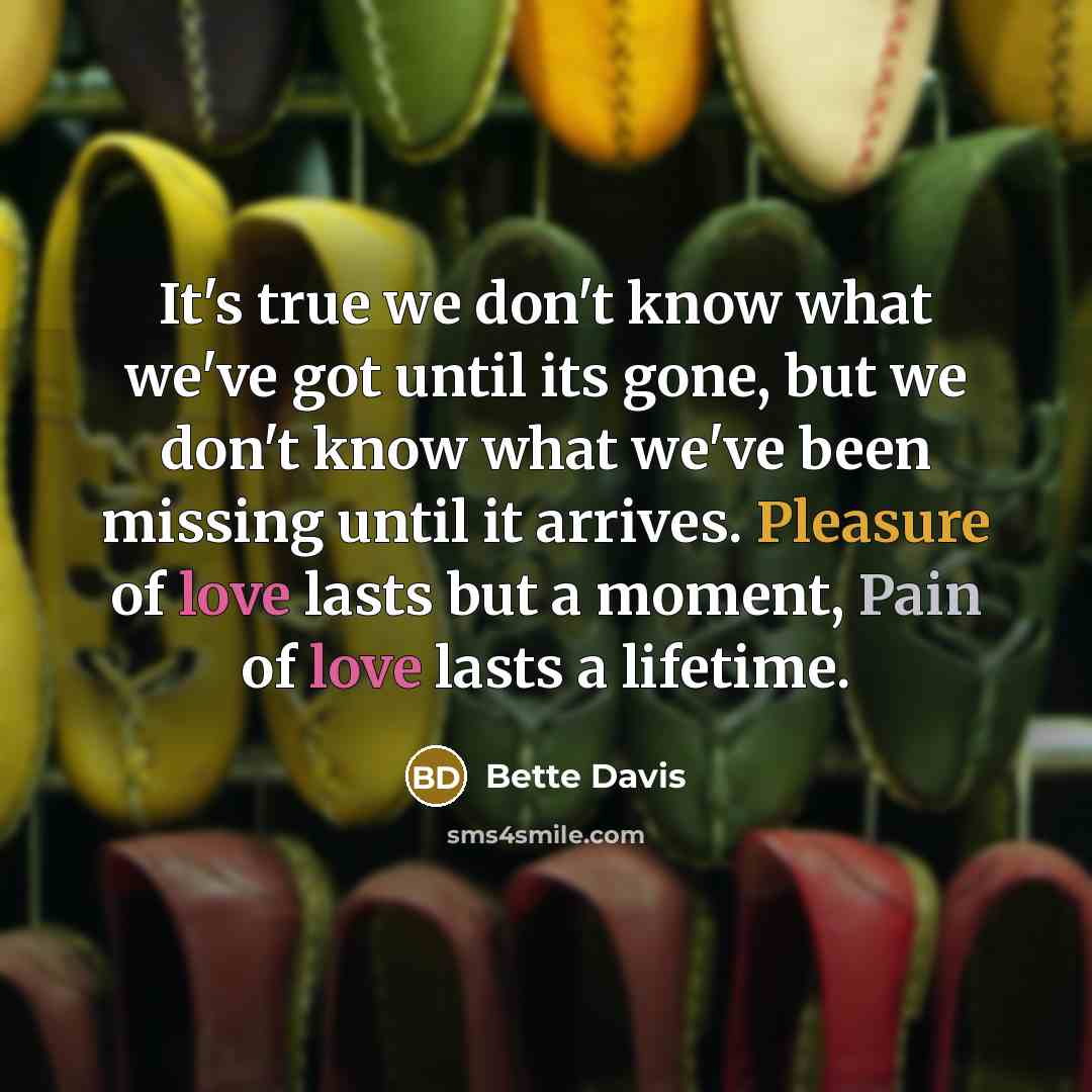 “It's true we don't know what we've got until its gone, but we don't know what we've been missing until it arrives. Pleasure of love lasts but a moment, Pain of love lasts a lifetime.” quote by Bette Davis