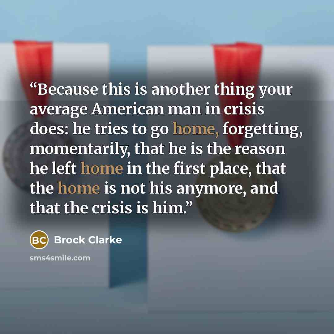 “Because this is another thing your average American man in crisis does: he tries to go home, forgetting, momentarily, that he is the reason he left home in the first place, that the home is not his anymore, and that the crisis is him.” quote by Brock Clarke