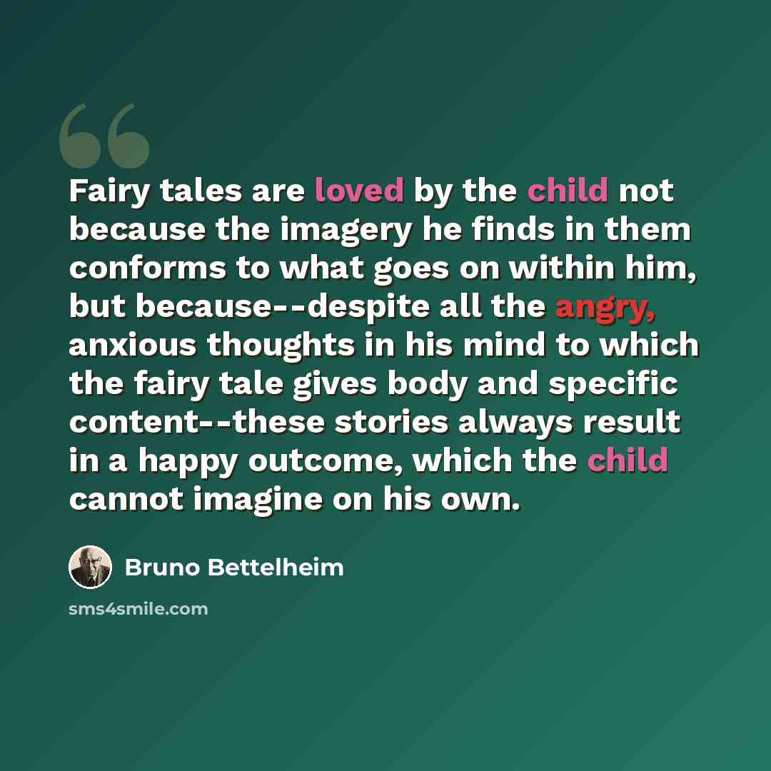 “Fairy tales are loved by the child not because the imagery he finds in them conforms to what goes on within him, but because--despite all the angry, anxious thoughts in his mind to which the fairy tale gives body and specific content--these stories always result in a happy outcome, which the child…” quote by Bruno Bettelheim