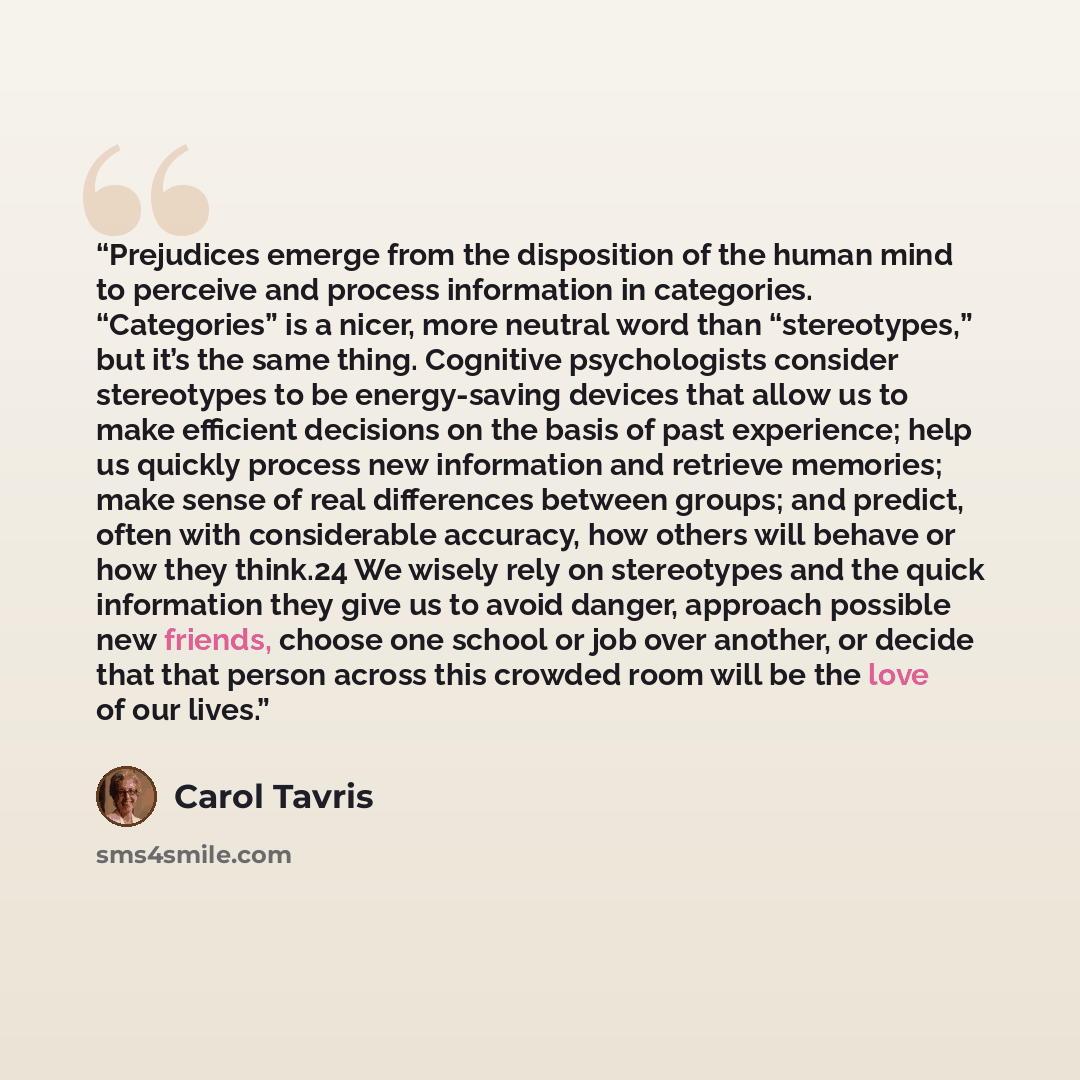 “Prejudices emerge from the disposition of the human mind to perceive and process information in categories. “Categories” is a nicer, more neutral word than “stereotypes,” but it’s the same thing. Cognitive psychologists consider stereotypes to be energy-saving devices that allow us to make…” quote by Carol Tavris