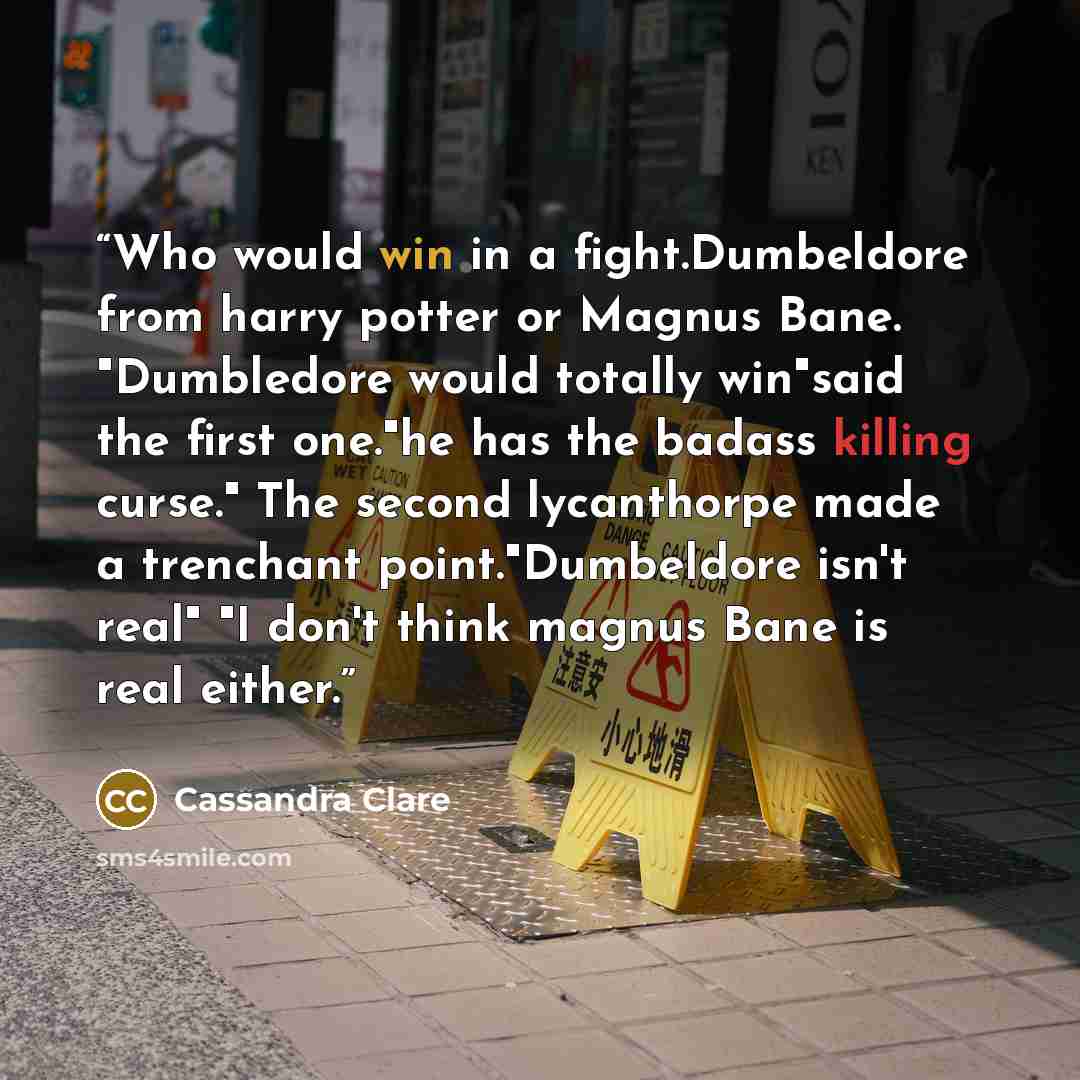 “Who would win in a fight.Dumbeldore from harry potter or Magnus Bane. "Dumbledore would totally win"said the first one."he has the badass killing curse." The second lycanthorpe made a trenchant point."Dumbeldore isn't real" "I don't think magnus Bane is real either.” quote by Cassandra Clare