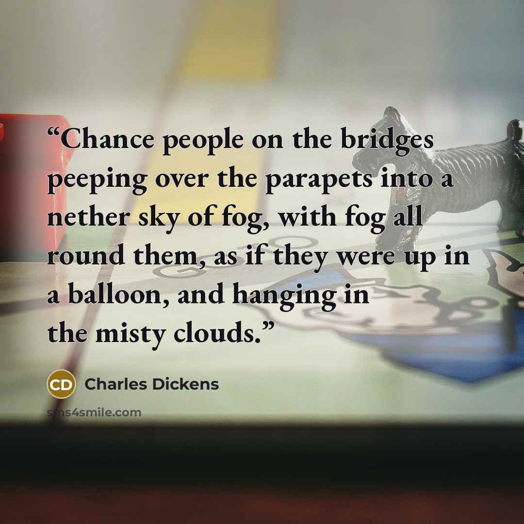 “Chance people on the bridges peeping over the parapets into a nether sky of fog, with fog all round them, as if they were up in a balloon, and hanging in the misty clouds.” quote by Charles Dickens