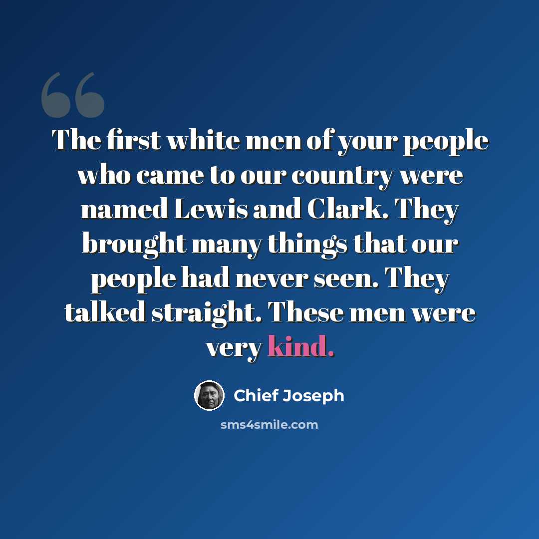 “The first white men of your people who came to our country were named Lewis and Clark. They brought many things that our people had never seen. They talked straight. These men were very kind.” quote by Chief Joseph