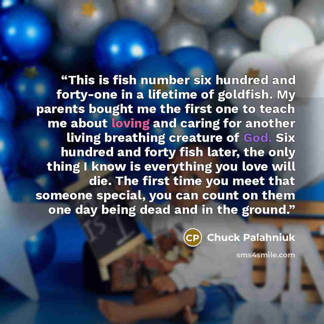 “This is fish number six hundred and forty-one in a lifetime of goldfish. My parents bought me the first one to teach me about loving and caring for another living breathing creature of God. Six hundred and forty fish later, the only thing I know is everything you love will die. The first time you…” quote by Chuck Palahniuk