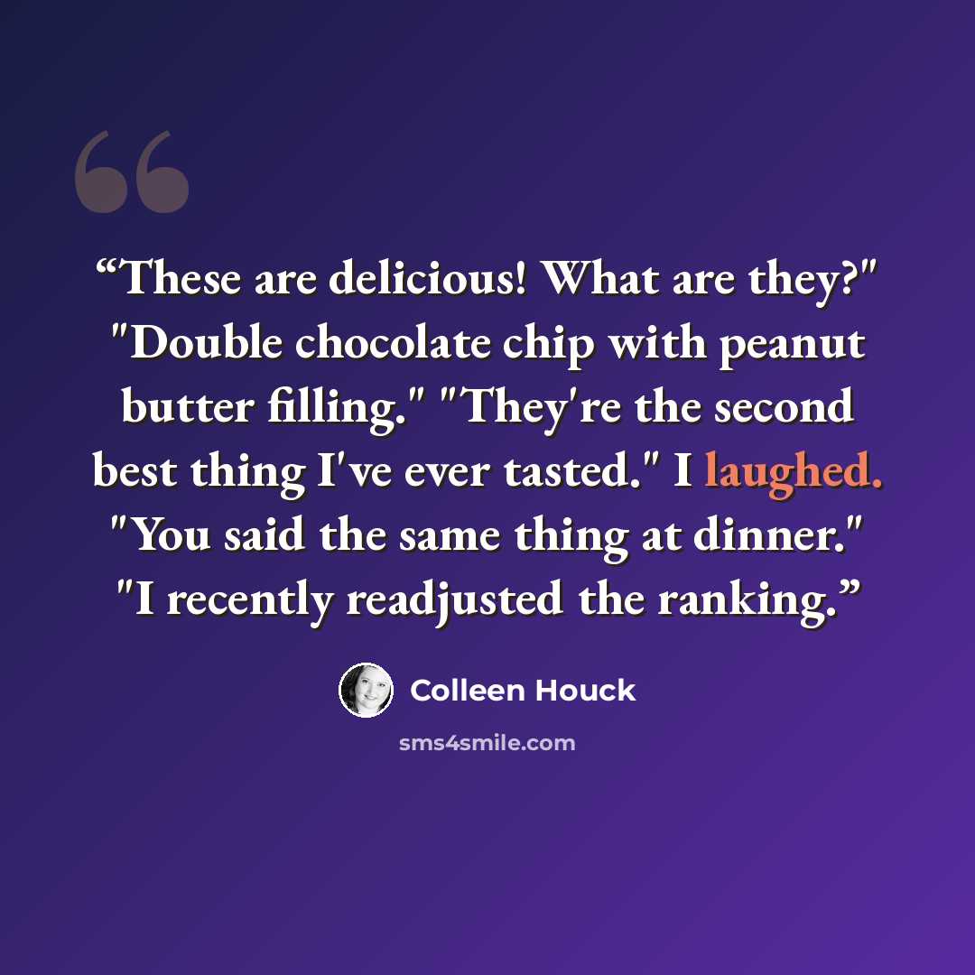 “These are delicious! What are they?" "Double chocolate chip with peanut butter filling." "They're the second best thing I've ever tasted." I laughed. "You said the same thing at dinner." "I recently readjusted the ranking.” quote by Colleen Houck