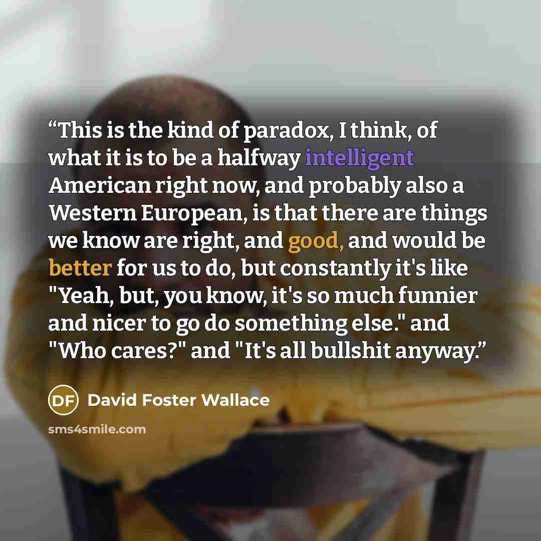 “This is the kind of paradox, I think, of what it is to be a halfway intelligent American right now, and probably also a Western European, is that there are things we know are right, and good, and would be better for us to do, but constantly it's like "Yeah, but, you know, it's so much funnier and…” quote by David Foster Wallace