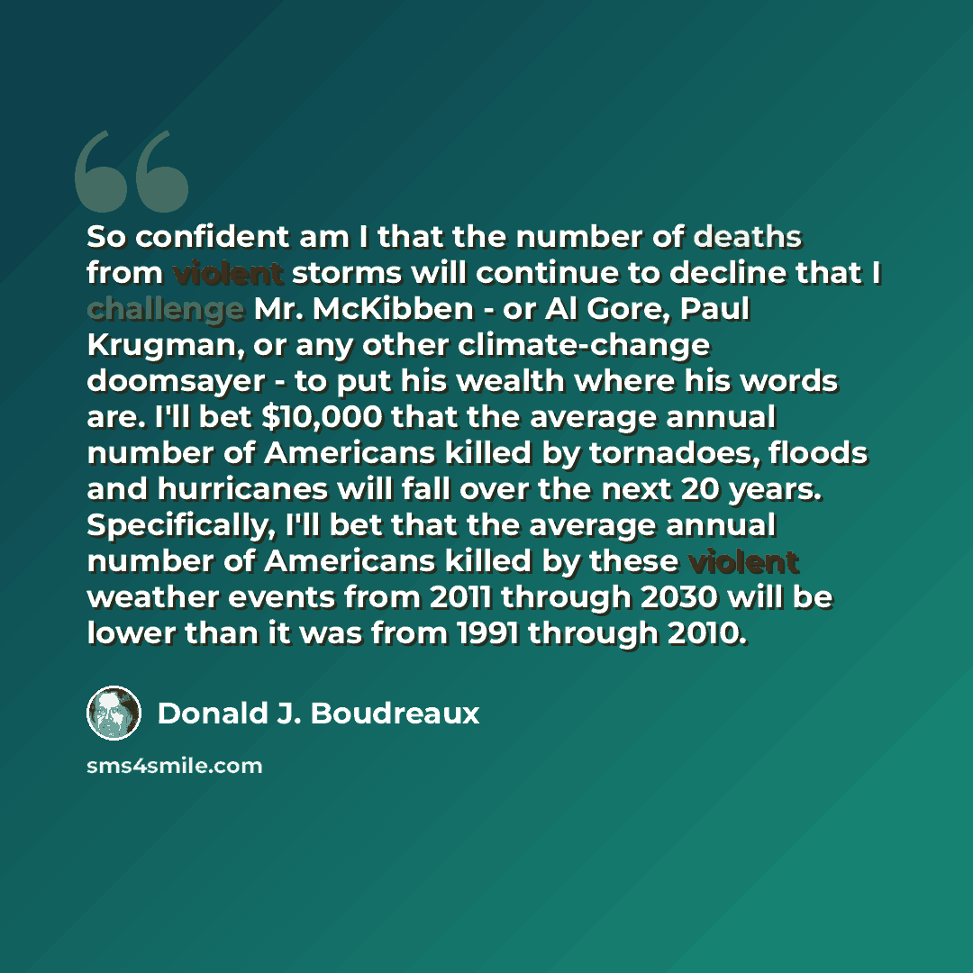 “So confident am I that the number of deaths from violent storms will continue to decline that I challenge Mr. McKibben - or Al Gore, Paul Krugman, or any other climate-change doomsayer - to put his wealth where his words are. I'll bet $10,000 that the average annual number of Americans killed by…” quote by Donald J. Boudreaux