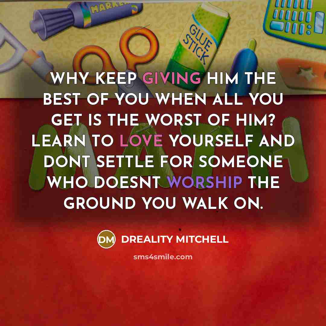 “WHY KEEP GIVING HIM THE BEST OF YOU WHEN ALL YOU GET IS THE WORST OF HIM? LEARN TO LOVE YOURSELF AND DONT SETTLE FOR SOMEONE WHO DOESNT WORSHIP THE GROUND YOU WALK ON.” quote by Dreality Mitchell