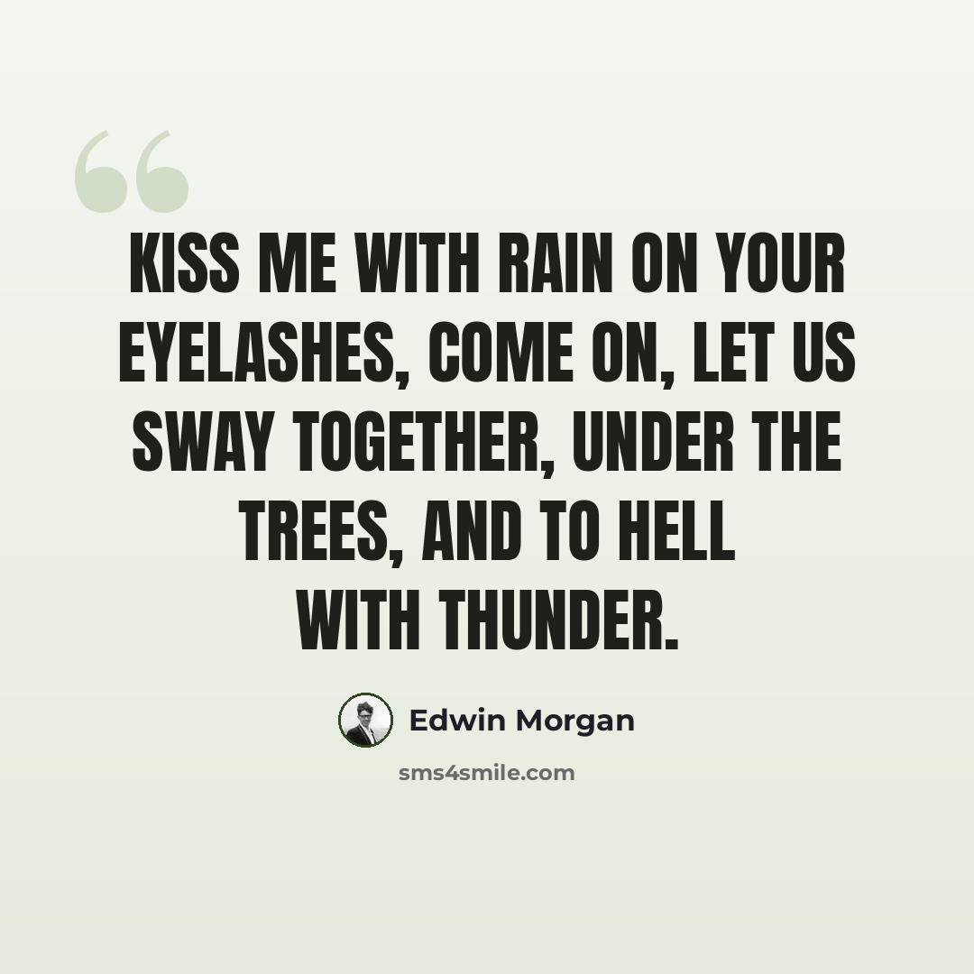 “Kiss me with rain on your eyelashes, come on, let us sway together, under the trees, and to hell with thunder.” quote by Edwin Morgan