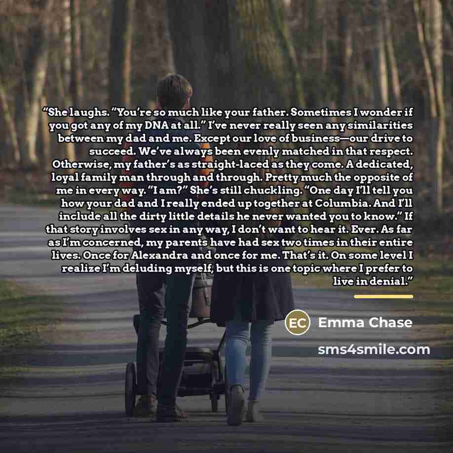 “She laughs. “You’re so much like your father. Sometimes I wonder if you got any of my DNA at all.” I’ve never really seen any similarities between my dad and me. Except our love of business—our drive to succeed. We’ve always been evenly matched in that respect. Otherwise, my father’s as…” quote by Emma Chase