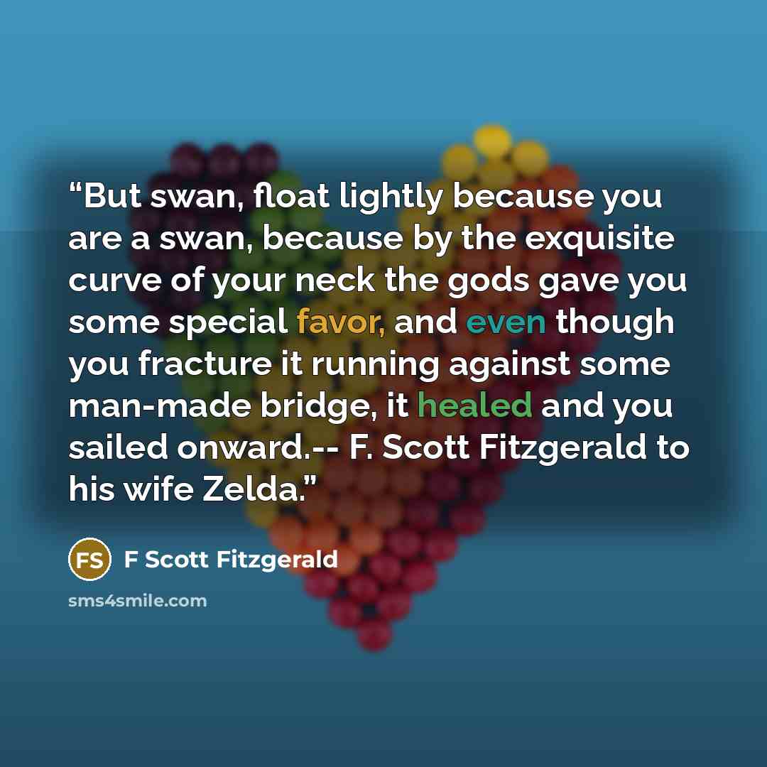 “But swan, float lightly because you are a swan, because by the exquisite curve of your neck the gods gave you some special favor, and even though you fracture it running against some man-made bridge, it healed and you sailed onward.-- F. Scott Fitzgerald to his wife Zelda.” quote by F Scott Fitzgerald