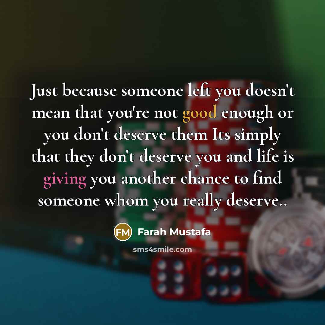 “Just because someone left you doesn't mean that you're not good enough or you don't deserve them Its simply that they don't deserve you and life is giving you another chance to find someone whom you really deserve..” quote by Farah Mustafa