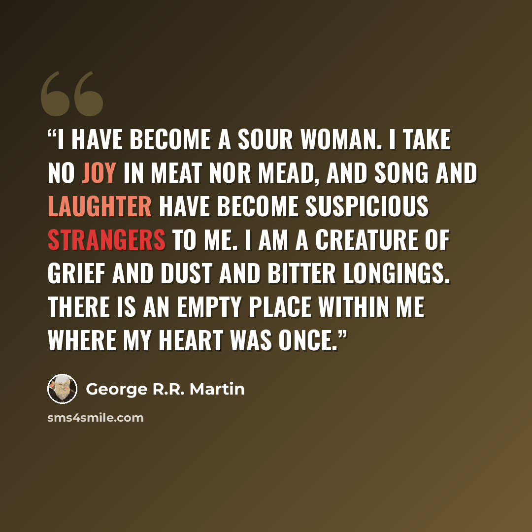 “I have become a sour woman. I take no joy in meat nor mead, and song and laughter have become suspicious strangers to me. I am a creature of grief and dust and bitter longings. There is an empty place within me where my heart was once.” quote by George R.R. Martin