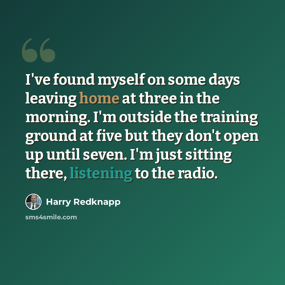 “I've found myself on some days leaving home at three in the morning. I'm outside the training ground at five but they don't open up until seven. I'm just sitting there, listening to the radio.” quote by Harry Redknapp