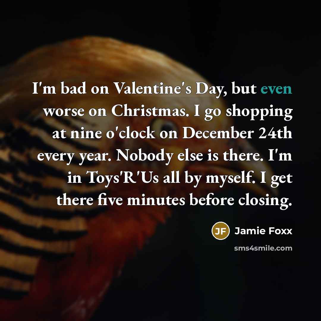 “I'm bad on Valentine's Day, but even worse on Christmas. I go shopping at nine o'clock on December 24th every year. Nobody else is there. I'm in Toys'R'Us all by myself. I get there five minutes before closing.” quote by Jamie Foxx