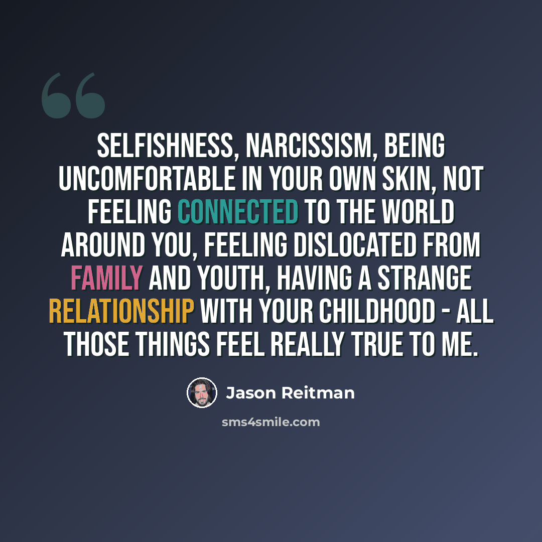 “Selfishness, narcissism, being uncomfortable in your own skin, not feeling connected to the world around you, feeling dislocated from family and youth, having a strange relationship with your childhood - all those things feel really true to me.” quote by Jason Reitman