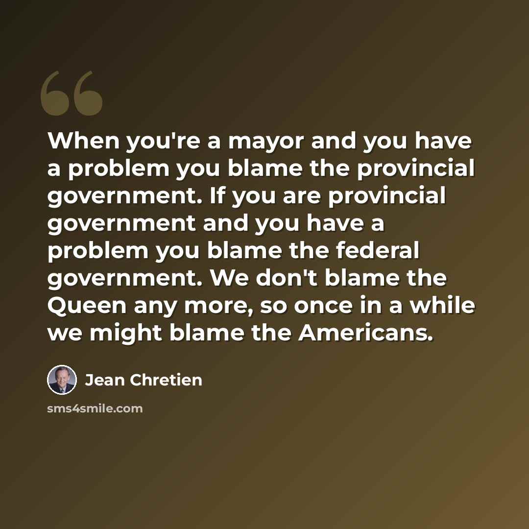 “When you're a mayor and you have a problem you blame the provincial government. If you are provincial government and you have a problem you blame the federal government. We don't blame the Queen any more, so once in a while we might blame the Americans.” quote by Jean Chretien
