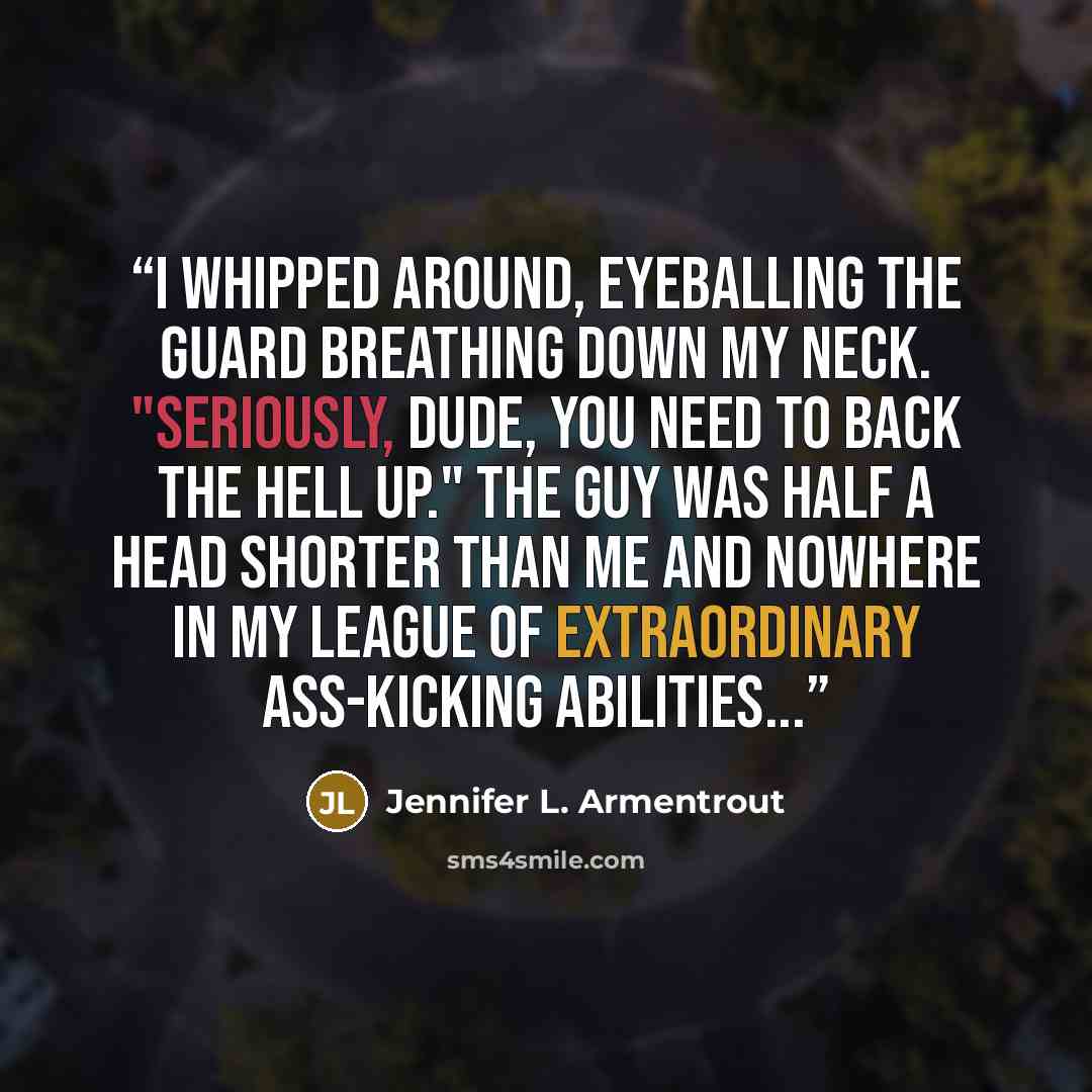 “I whipped around, eyeballing the guard breathing down my neck. "Seriously, dude, you need to back the hell up." The guy was half a head shorter than me and nowhere in my league of extraordinary ass-kicking abilities...” quote by Jennifer L. Armentrout