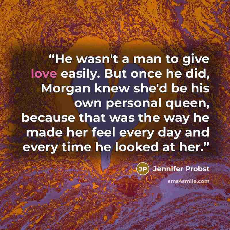 “He wasn't a man to give love easily. But once he did, Morgan knew she'd be his own personal queen, because that was the way he made her feel every day and every time he looked at her.” quote by Jennifer Probst