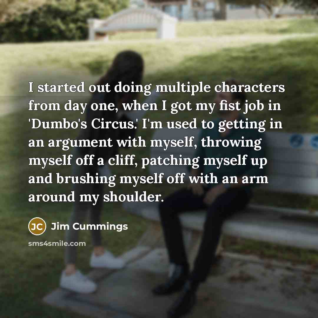 “I started out doing multiple characters from day one, when I got my fist job in 'Dumbo's Circus.' I'm used to getting in an argument with myself, throwing myself off a cliff, patching myself up and brushing myself off with an arm around my shoulder.” quote by Jim Cummings