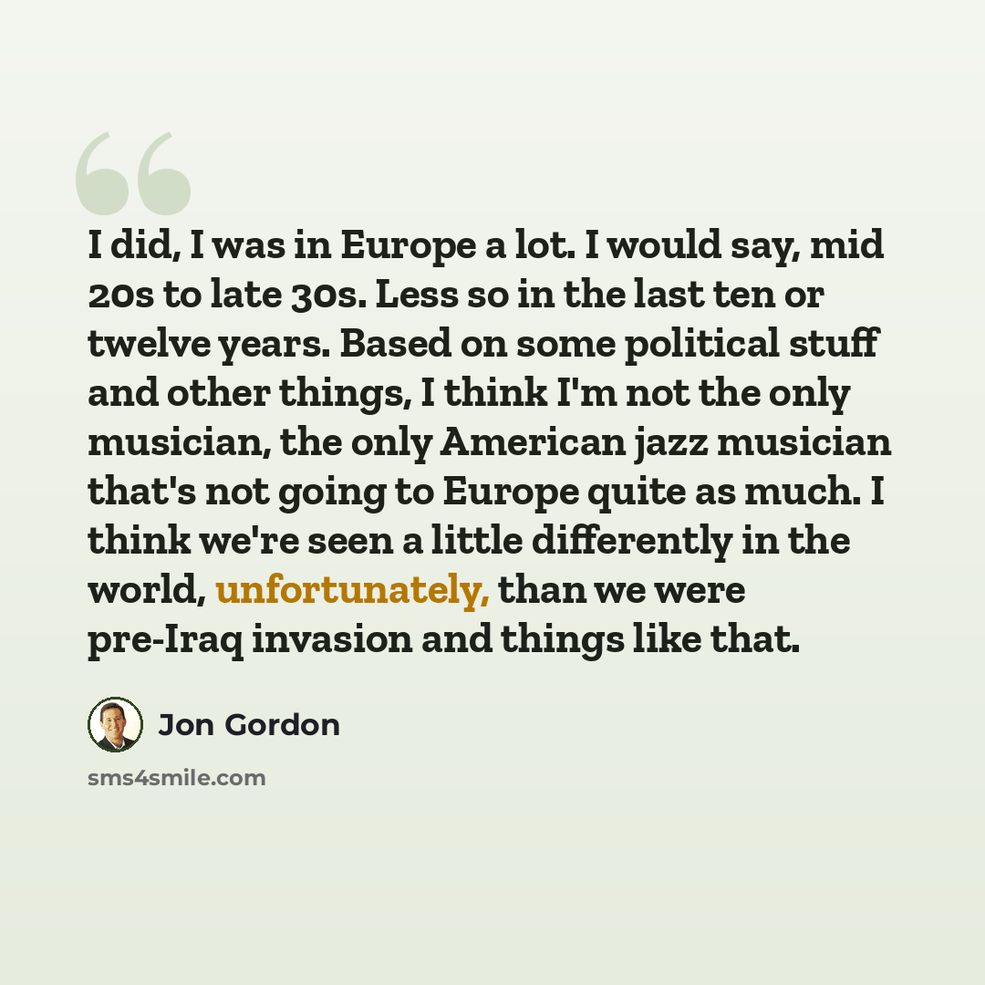 “I did, I was in Europe a lot. I would say, mid 20s to late 30s. Less so in the last ten or twelve years. Based on some political stuff and other things, I think I'm not the only musician, the only American jazz musician that's not going to Europe quite as much. I think we're seen a little…” quote by Jon Gordon