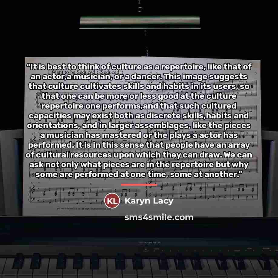 “It is best to think of culture as a repertoire, like that of an actor,a musician, or a dancer. This image suggests that culture cultivates skills and habits in its users, so that one can be more or less good at the culture repertoire one performs,and that such cultured capacities may exist both as…” quote by Karyn Lacy