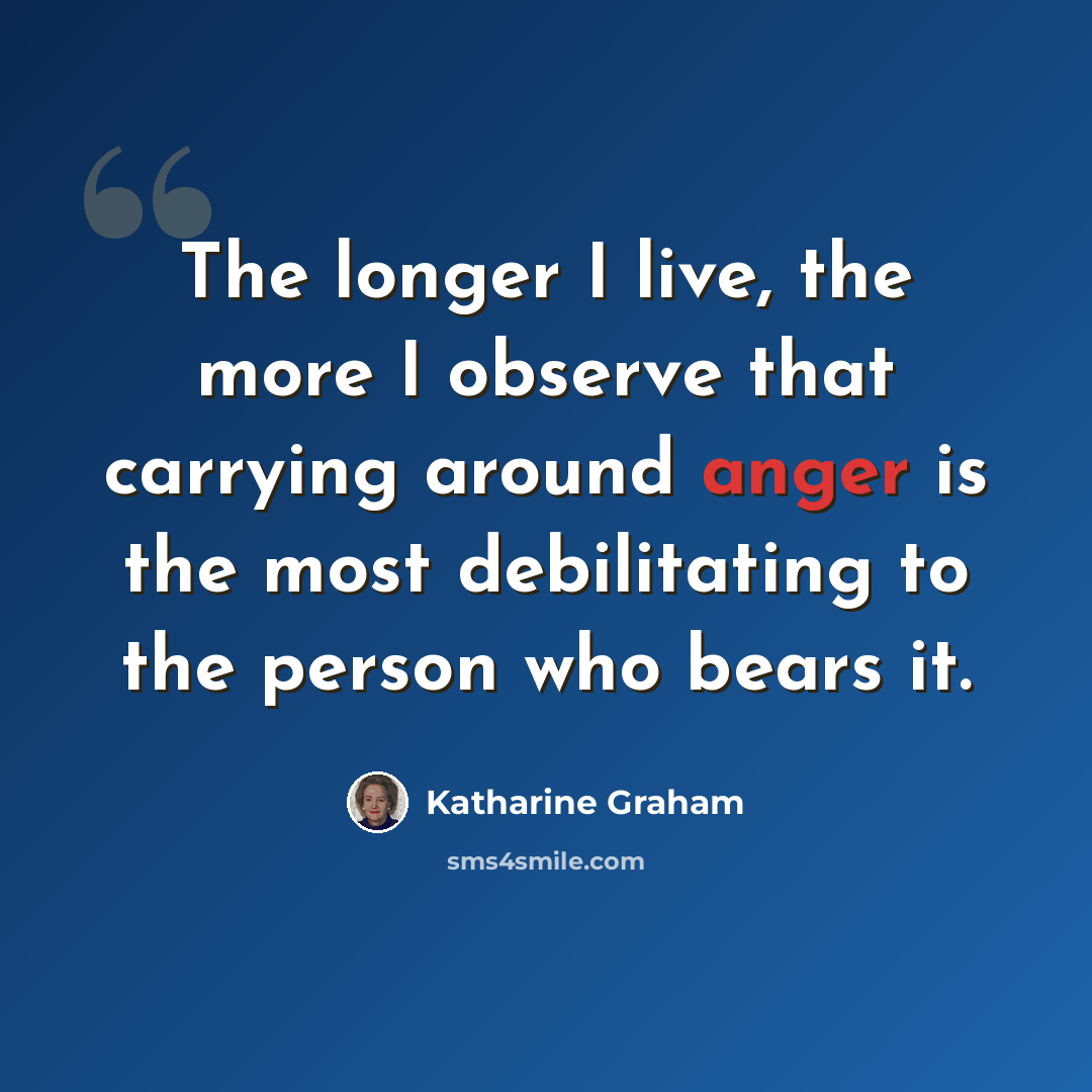 “The longer I live, the more I observe that carrying around anger is the most debilitating to the person who bears it.” quote by Katharine Graham