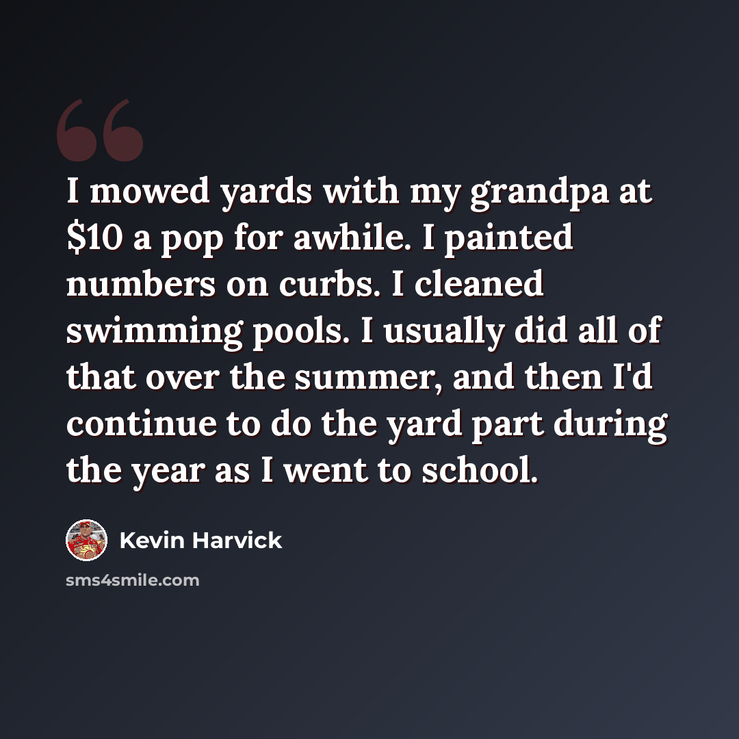 “I mowed yards with my grandpa at $10 a pop for awhile. I painted numbers on curbs. I cleaned swimming pools. I usually did all of that over the summer, and then I'd continue to do the yard part during the year as I went to school.” quote by Kevin Harvick