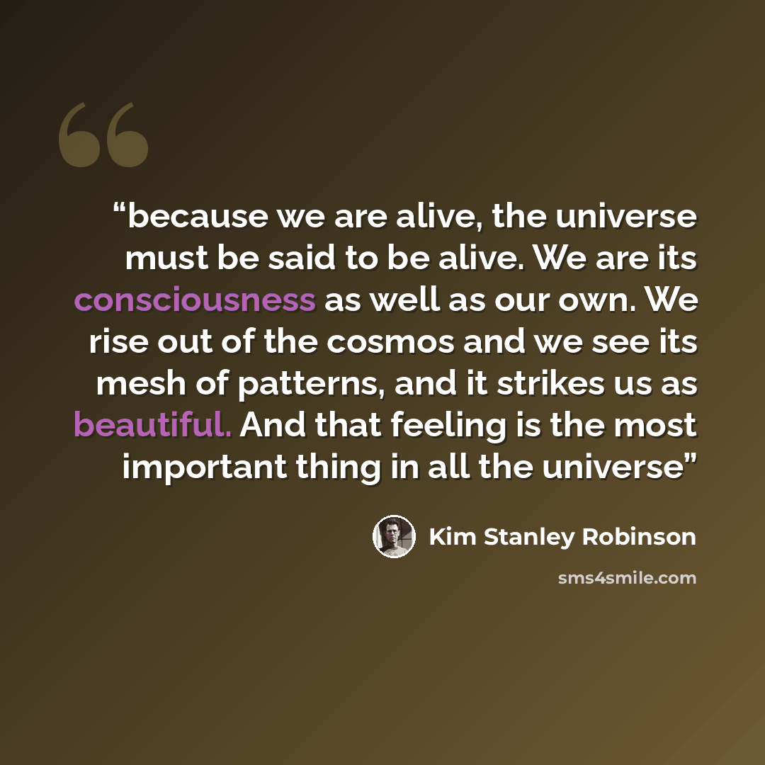 “because we are alive, the universe must be said to be alive. We are its consciousness as well as our own. We rise out of the cosmos and we see its mesh of patterns, and it strikes us as beautiful. And that feeling is the most important thing in all the universe” quote by Kim Stanley Robinson