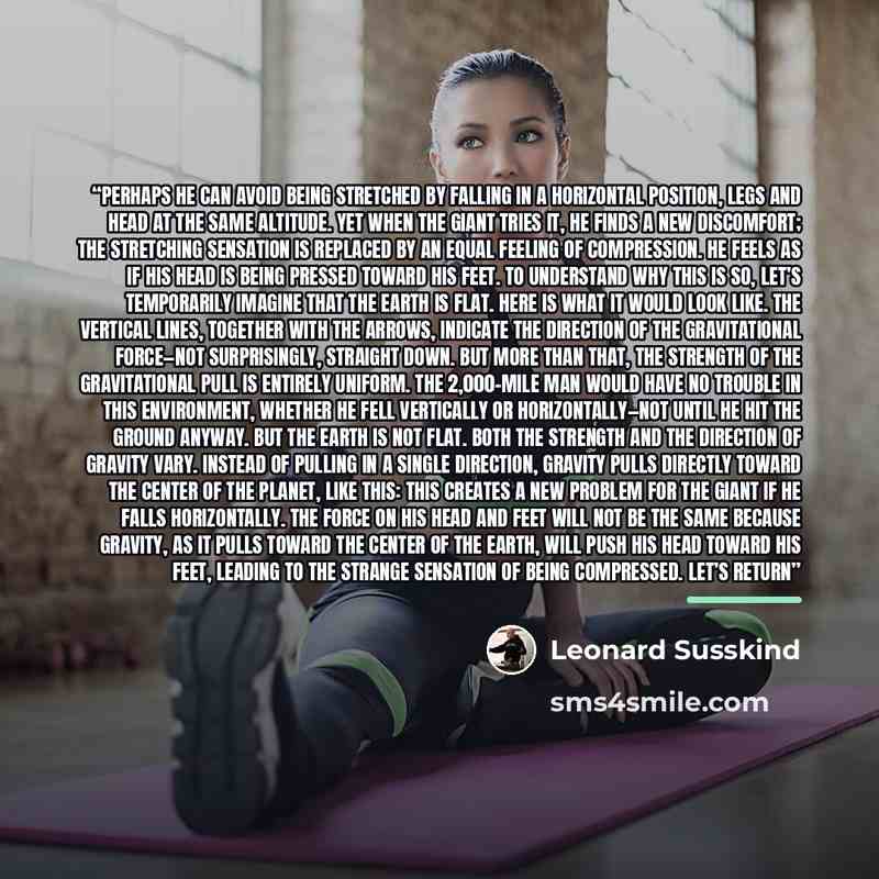 “Perhaps he can avoid being stretched by falling in a horizontal position, legs and head at the same altitude. Yet when the giant tries it, he finds a new discomfort; the stretching sensation is replaced by an equal feeling of compression. He feels as if his head is being pressed toward his feet…” quote by Leonard Susskind