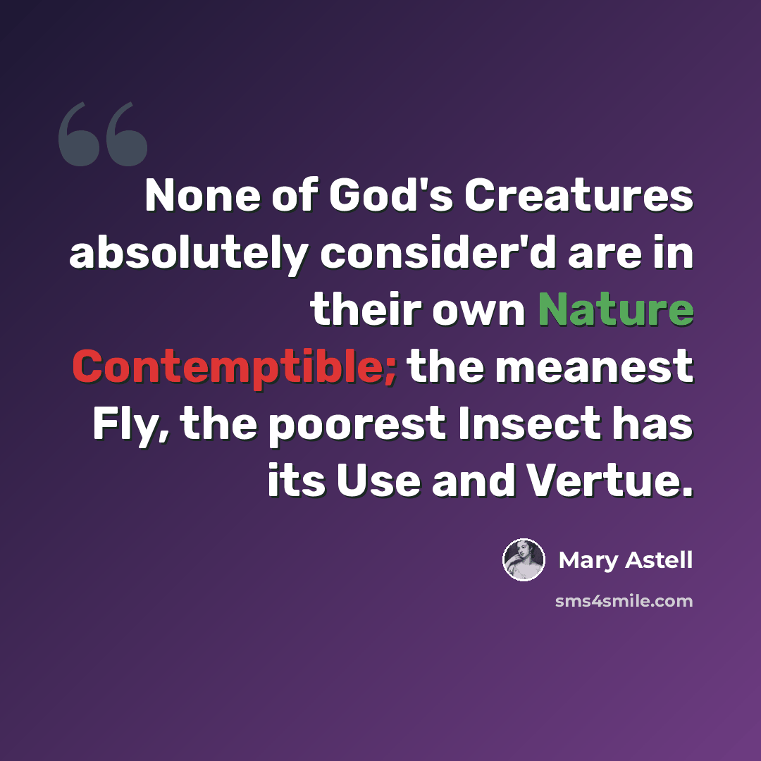 “None of God's Creatures absolutely consider'd are in their own Nature Contemptible; the meanest Fly, the poorest Insect has its Use and Vertue.” quote by Mary Astell
