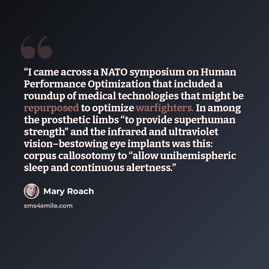“I came across a NATO symposium on Human Performance Optimization that included a roundup of medical technologies that might be repurposed to optimize warfighters. In among the prosthetic limbs “to provide superhuman strength” and the infrared and ultraviolet vision–bestowing eye implants was this…” quote by Mary Roach
