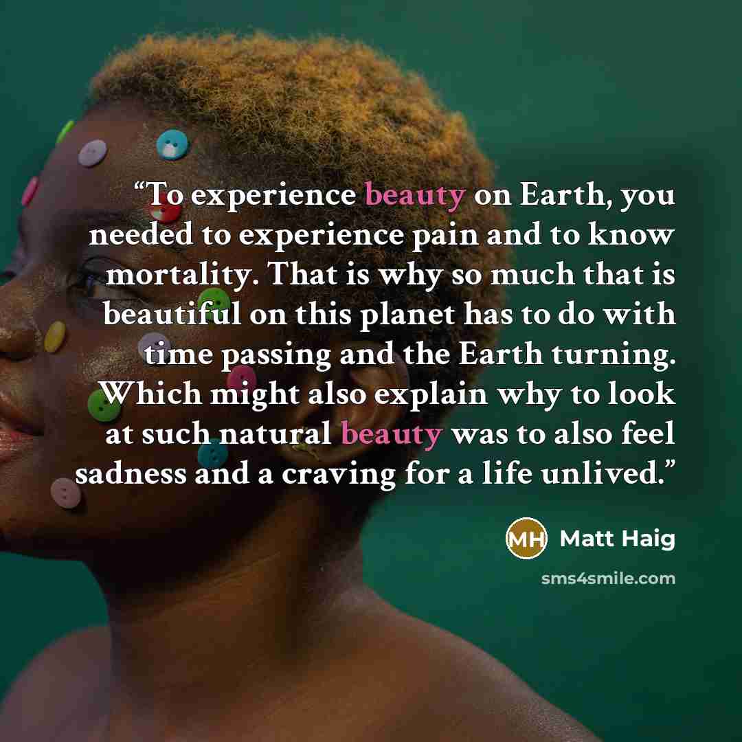 “To experience beauty on Earth, you needed to experience pain and to know mortality. That is why so much that is beautiful on this planet has to do with time passing and the Earth turning. Which might also explain why to look at such natural beauty was to also feel sadness and a craving for a life…” quote by Matt Haig