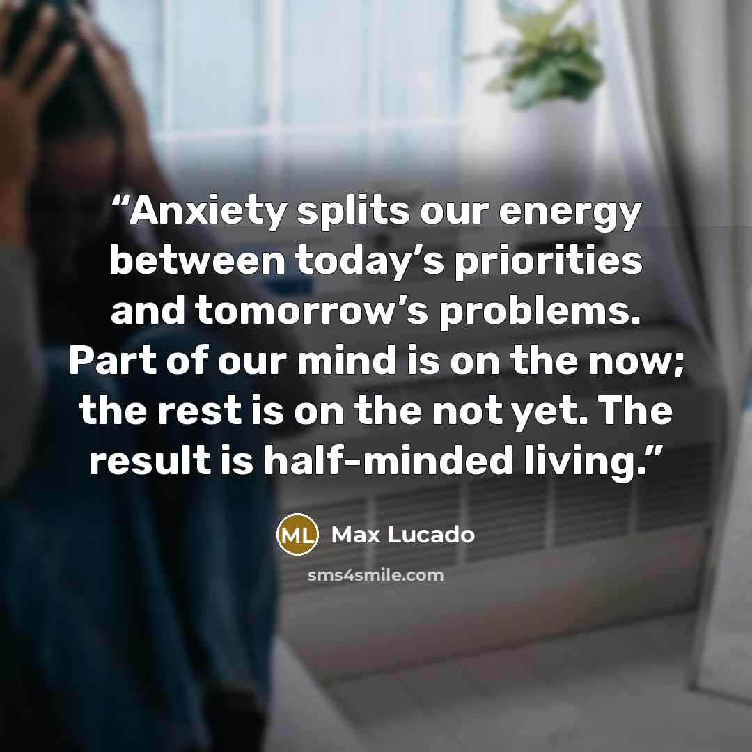 “Anxiety splits our energy between today’s priorities and tomorrow’s problems. Part of our mind is on the now; the rest is on the not yet. The result is half-minded living.” quote by Max Lucado