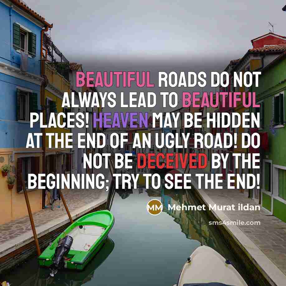 “Beautiful roads do not always lead to beautiful places! Heaven may be hidden at the end of an ugly road! Do not be deceived by the beginning; try to see the end!” quote by Mehmet Murat Ildan