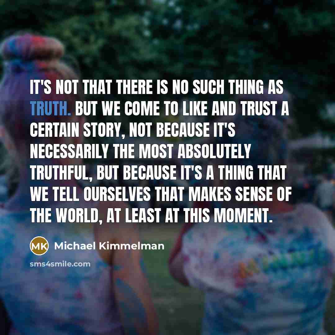 “It's not that there is no such thing as truth. But we come to like and trust a certain story, not because it's necessarily the most absolutely truthful, but because it's a thing that we tell ourselves that makes sense of the world, at least at this moment.” quote by Michael Kimmelman