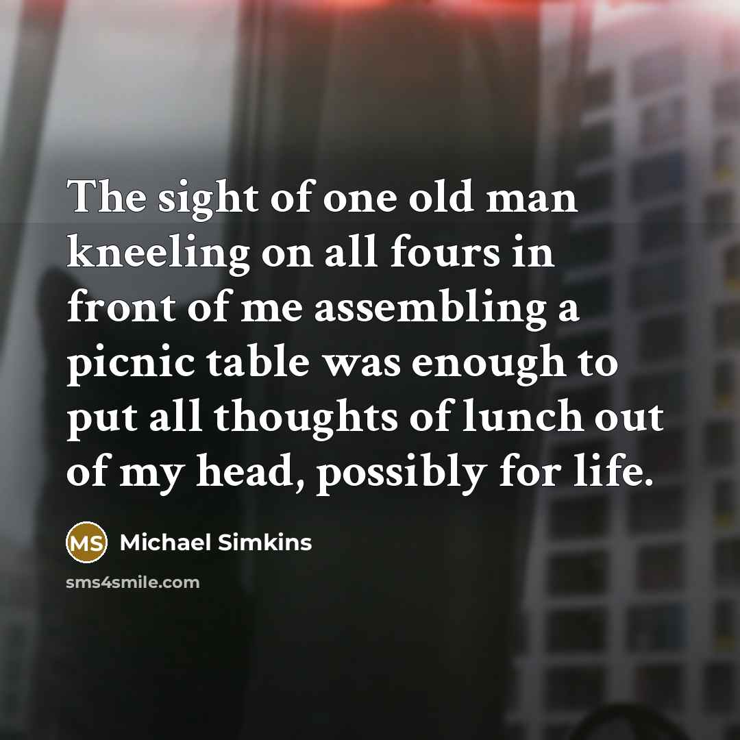 “The sight of one old man kneeling on all fours in front of me assembling a picnic table was enough to put all thoughts of lunch out of my head, possibly for life.” quote by Michael Simkins