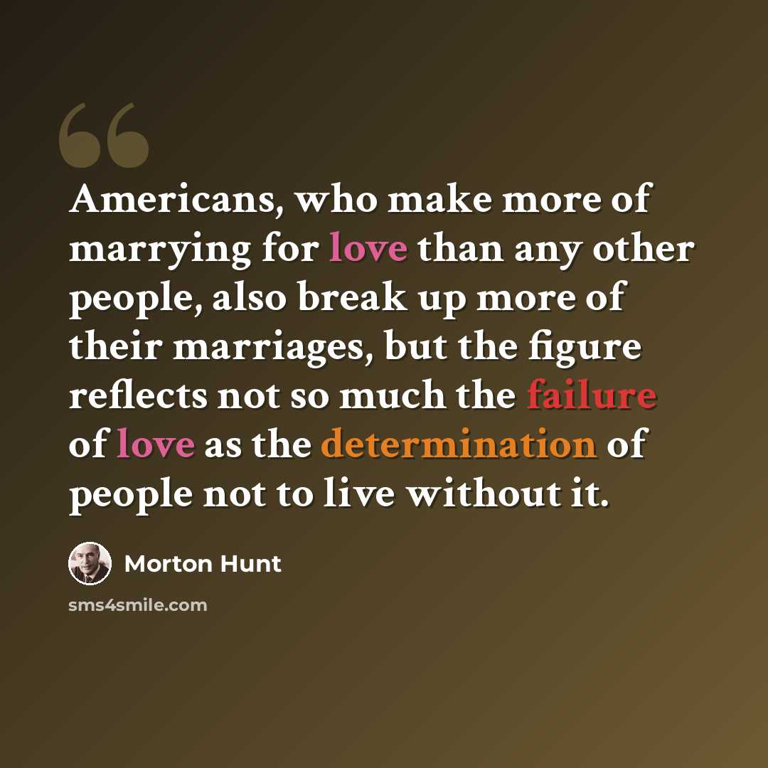 “Americans, who make more of marrying for love than any other people, also break up more of their marriages, but the figure reflects not so much the failure of love as the determination of people not to live without it.” quote by Morton Hunt